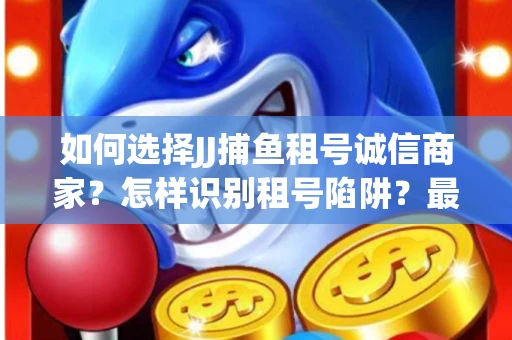 如何选择JJ捕鱼租号诚信商家？怎样识别租号陷阱？最新避坑技巧！